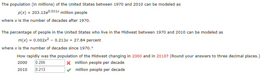 The population (in millions) of the United States between 1970 and 2010 can be modeled as
p(x) 203.12e0.011x million people
where x is the number of decades after 1970.
The percentage of people in the United States who live in the Midwest between 1970 and 2010 can be modeled as
m(x) = 0.002x2 - 0.213x 27.84 percent
where x is the number of decades since 1970.t
How rapidly was the population of the Midwest changing in 2000 and in 2010? (Round your answers to three decimal places.)
x million people per decade
0.206
2000
0.213
2010
million people per decade
