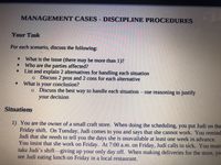 MANAGEMENT CASES - DISCIPLINE PROCEDURES
Your Task
For each scenario, discuss the following:
What is the issue (there may be more than 1)?
Who are the parties affected?
List and explain 2 alternatives for handling each situation
o Discuss 2 pros and 2 cons for each alternative
What is your conclusion?
o Discuss the best way to handle each situation
use reasoning to justify
your decision
Situations
1) You are the owner of a small craft store. When doing the scheduling, you put Judi on the
Friday shift. On Tuesday, Judi comes to you and says that she cannot work. You remind
Judi that she needs to tell you the days she is unavailable at least one week in advance.
You insist that she work on Friday. At 7:00 a.m. on Friday, Judi calls in sick. You must
take Judi's shift-giving up your only day off. When making deliveries for the store, yo
see Judi eating lunch on Friday in a local restaurant.
