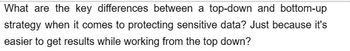 What are the key differences between a top-down and bottom-up
strategy when it comes to protecting sensitive data? Just because it's
easier to get results while working from the top down?