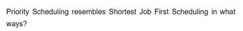 Priority Scheduling resembles Shortest Job First Scheduling in what
ways?