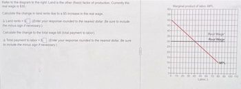 Refer to the diagram to the right: Land is the other (fixed) factor of production. Currently the
real wage is $30.
Calculate the change in land rents due to a $5 increase in the real wage
A Land rents = $(Enter your response rounded to the nearest dollar. Be sure to include
the minus sign if necessary.)
Calculate the change to the total wage bill (total payment to labor)
A Total payment to labor$ (Enter your response rounded to the nearest dollar. Be sure
to include the minus sign if necessary.)
60-
55-
50-
45-
40-
35-
30-
25-
20
15
10-
5-
0+
0
Marginal product of labor, MPL
Real Wage
Real Wage
MPL
10 20 30 40 50 60 70 80 90 100 110
Labor, L