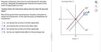 Suppose a temporary rise occurs in world demand for domestic
products. Using the line drawing tool, illustrate the impact of this
event. Properly label your line.
Carefully follow the instructions above and only draw the required
object.
Now let the government use temporary monetary contraction to
restore full employment. In this case the policy re-establishes full
employment
O A. but causes the currency to further depreciate.
O B. and restores the currency to its initial value.
O C. but causes the currency to further appreciate.
OD. but has an indeterminate effect on the exchange rate.
---
E
Exchange Rate, E
yf
Output, Y
DD1
DD2
AA¹