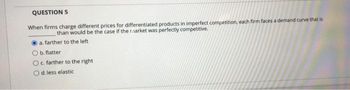 QUESTION 5
When firms charge different prices for differentiated products in imperfect competition, each firm faces a demand curve that is
than would be the case if the raarket was perfectly competitive.
a. farther to the left
Ob. flatter
O c. farther to the right.
d. less elastic