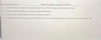 The monopoly firm is
while the perfectly competitive firm is
O a. a firm that faces a downward-sloping demand curve, a firm that faces a vertical demand curve
b. resource allocative efficient, not resource allocative efficient
c.not resource allocative efficient, resource allocative efficient
d. a firm that produces the quantity at which MR = MC, not a firm that produces the quantity of output at which MR = MC