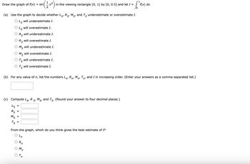 1
Draw the graph of f(x) = sin -x²) in the viewing rectangle [0, 1] by [0, 0.5] and let I =
[² F(x)
(a) Use the graph to decide whether L₂, R₂, M₂, and T₂ underestimate or overestimate I.
L₂ will underestimate I.
L₂ will overestimate I.
R₂ will underestimate I.
R₂ will overestimate I.
M₂ will underestimate I.
M₂ will overestimate I.
T₂ will underestimate I.
T₂ will overestimate I.
(b) For any value of n, list the numbers LR M T, and I in increasing order. (Enter your answers as a comma-separated list.)
n'
(c) Compute L5, R
45
R5
M5
T5
=
||
=
From the graph, which do you think gives the best estimate of I?
Ln
Rn
'n
5, M5, and T5. (Round your answer to four decimal places.)
Tn
f(x) dx.