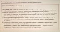 The sampling examples below use either the stratified or the cluster method of sampling.
Select the examples that use the stratified method.
A landlord wants to know the average income of his tenants. He selects three of his eight apartment complexes and
collects income information from several randomly chosen tenants within the selected complexes.
A health agency needs to assess the performance of hospitals in a region but does not have the resources to evaluate
each hospital. To reduce costs, the agency selects 5 of the 23 hospitals in the region and samples data related to
performance from randomly chosen days and times.
O A city council wants to know if elementary students in its city are meeting national standards. Eight schools are
selected from the city's 30 total elementary schools, and the test scores of all students in the selected schools
are evaluated.
A potato field is believed to be infected with a plant disease. The field is divided into 10 equal areas, and 25 potatoes
are selected from each area to be tested for the disease.
A questionnaire is created to gauge student opinion on a new university cafeteria. A sample of 40 freshmen,
50 sophomores, 60 juniors, and 50 seniors is selected to fill out the questionnaire.
Incorrect
