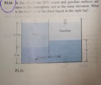 P2.16 In Fig. P216 the 20°C water and gasoline surfaces are
open to the atmosphere and at the same elevation. What
is the heig h of the third liquid in the right leg?
Gasoline
1.5 m
I m
iquid, SG 1.60
P2.16
