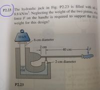 P2.23 The hydraulic jack in Fig. P2.23 is filled with oila
8.8 kN/m³. Neglecting the weight of the two pistons,
force F on the handle is required to support the 10
weight for this design?
10 kN
-8-cm diameter
2 cm
-40 cm-
2-cm diameter
Oil
P2.23
