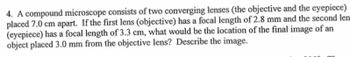 4. A compound microscope consists of two converging lenses (the objective and the eyepiece)
placed 7.0 cm apart. If the first lens (objective) has a focal length of 2.8 mm and the second len
(eyepiece) has a focal length of 3.3 cm, what would be the location of the final image of an
object placed 3.0 mm from the objective lens? Describe the image.