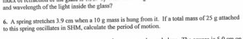 and wavelength of the light inside the glass?
6. A spring stretches 3.9 cm when a 10 g mass is hung from it. If a total mass of 25 g attached
to this spring oscillates in SHM, calculate the period of motion.
TL
in 5.0 cm on