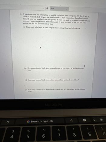 $
4
3. A mathematician was attempting to sort his chalk into three categories. Of the 48 bits of
chalk he had collected, 24 were too small to use, 17 were very pointy, 6 produced dotted
lines, 20 were too small and not very pointy, 28 were too small or produced dotted lines, 22
were very pointy or produced dotted lines, and 19 were too small to use and not very
pointy and did not produce dotted lines.
(a) Draw, and fully label, a Venn diagram representing the given information.
(b) How many pieces of chalk were too small to use or very pointy or produced dotted
lines?
+ 80%
(c) How many pieces of chalk were neither too small nor produced dotted lines?
(d) How many pieces of chalk were neither too small nor very pointed nor produced dotted
lines?
%
5
<6
MacBook Pro
Search or type URL
&
7
*
8
+
9
**
O