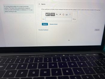2
w.
A 1.50 kg block slides on a rough horizontal
surface. The block hits a spring with a speed of
2.50 m/s and compresses it a distance of 11.0 cm
before coming to rest.
3
E
D
4
R
F
%
5
T
Part A
If the coefficient of kinetic friction between the block and the surface is 0.510, what is the force constant of the spring?
6
k=
G Search or type URL
Submit
Provide Feedback
|ΫΠΙ ΑΣΦ
MacBook Pro
Y
H
&
7
3
Request Answer
* 00
8
n
1
(
9
K
?
N/m
O
O
P
=
Next >
O
14
•