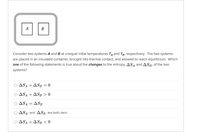 A
B
Consider two systems A and B at unequal initial temperatures Ta and Tg, respectively. The two systems
are placed in an insulated container, brought into thermal contact, and allowed to reach equilibrium. Which
one of the following statements is true about the changes to the entropy, AS A and ASB, of the two
systems?
O ASA + ASB = 0
Ο ΔSA ASB >0
Ο ΔSA
ASB
O ASA and ASB are both zero.
O ASa + ASB < 0

