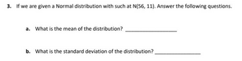 3. If we are given a Normal distribution with such at N(56, 11). Answer the following questions.
a. What is the mean of the distribution?
b. What is the standard deviation of the distribution?