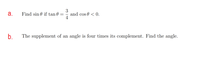 а.
Find sin 0 if tan 0 =
3
and cos 0 < 0.
b.
The supplement of an angle is four times its complement. Find the angle.
