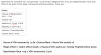 Determine the volume of KOH consumed by 1-g fat (in ML), Weight of KOH (in g), and Saponification Value (mg
KOH) of the given. Kindly base on the given and show solution. Thank you!
Given:
Volume of Titrant Used
(mL) : 11 mL
Titrant: HCI
Molarity of Titrant: 0.5 M
Molarity of KOH: 0.5 M
Indicator: Phenolphthalein
Volume blank: 20 mL
Volume of KOH consumed by 1-g fat = [Volume Blank – Volume Test solution] mL
%3D
Weight of KOH = molarity of KOH (mol/L) x Volume of KOH used (in L) x Formula Weight of KOH (in g/mol)
%3D
Saponification Value = mg of KOH consumed by 1-g fat
