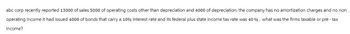 abc corp recently reported 13000 of sales 5000 of operating costs other than depreciation and 4000 of depreciation. the company has no amortization charges and no non
operating income it had issued 4000 of bonds that carry a 10% interest rate and its federal plus state income tax rate was 40%. what was the firms taxable or pre - tax
income?