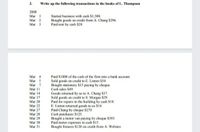 3.
Write up the following transactions in the books of L. Thompson
2008
Mar I
Mar 2
Мar 3
Started business with cash $1,500.
Bought goods on credit from A. Chang $296.
Paid rent by cash $28
Paid S1000 of the cash of the firm into a bank account.
Sold goods on credit to E. Linton $54.
Bought stationery S15 paying by cheque.
Cash sales $49,
Goods returned by us to A. Chang S17.
Sold goods on credit to S. Morgan $29.
Paid for repairs to the building by cash $18.
E. Linton returned goods to us $14.
Paid Chang by cheque $279.
Cash purchases S125.
Bought a motor van paying by cheque $395.
Paid motor expenses in cash $15.
Bought fixtures $120 on credit from A. Webster.
Mar 4
Mar 5
Mar 7
Mar II
Mar 14
Mar 17
Mar 20
Mar 22
Mar 27
Mar 28
Mar 29
Mar 30
Mar 31
