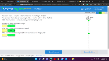 ←
Unit 3: Freefall X p Positive Physics X
AP Classroom X
PREMIUM
positivephysics
A student drops a pumpkin out of a helicopter from a height of 420m.
Approximate the motion by assuming that the pumpkin falls freely for the first
4.00s then maintains a consant velocity until hitting the ground.
My AP Login X
https://www.positivephysics.org/lesson/physics/free-fall/challenge?courseID=1&unitID=9&skillID=57...
Dashboard
How far did the pumpkin fall-freely?
m
What was the pumpkin's maximum speed?
m/s
What was the total time required for the pumpkin to hit the ground?
Unit 3: Free-Fall, Challenge Using g = 10m/s² Keep 3+ sig figs Desmos Calculator
77°F
Sunny
Q
Stanford Comm x
Check Answers
Steve Jobs Con X
O
Copy of Steve
h
G
X +
gabrielk
T
Completion: 50%
Accuracy: 46%
Reference Lesson 1 2
Cannot Be Solved
3
5:53 PM
10/4/2022
X
⠀
4