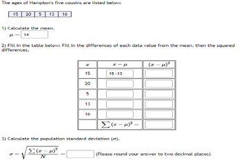 **The ages of Hampton's five cousins are listed below:**
- 15
- 20
- 5
- 13
- 16

**1) Calculate the mean (μ):**
The mean is calculated as:
\[ \mu = 14 \]

**2) Fill in the table below: Fill in the differences of each data value from the mean, then the squared differences.**

| \( x \) | \( x - \mu \) | \( (x - \mu)^2 \) |
| --- | --- | --- |
| 15 | 15 - 14 = 1 | 1^2 = 1 |
| 20 | 20 - 14 = 6 | 6^2 = 36 |
| 5  | 5 - 14 = -9 | (-9)^2 = 81 |
| 13 | 13 - 14 = -1 | (-1)^2 = 1 |
| 16 | 16 - 14 = 2 | 2^2 = 4 |

Summing the squared differences:
\[ \Sigma (x - \mu)^2 = 123 \]

**3) Calculate the population standard deviation (σ):**
The population standard deviation is calculated using the formula:
\[ \sigma = \sqrt{\frac{\Sigma (x - \mu)^2}{N}} \]

Here, \( \Sigma (x - \mu)^2 = 123 \) and \( N = 5 \).

Thus:
\[ \sigma = \sqrt{\frac{123}{5}} \approx 4.95 \]

**(Please round your answer to two decimal places.)**

This page provides a detailed guide for students learning about statistical concepts such as mean and standard deviation, with a practical example involving real data.