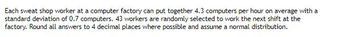 Each sweat shop worker at a computer factory can put together 4.3 computers per hour on average with a
standard deviation of 0.7 computers. 43 workers are randomly selected to work the next shift at the
factory. Round all answers to 4 decimal places where possible and assume a normal distribution.