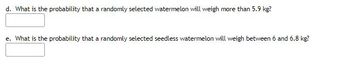 d. What is the probability that a randomly selected watermelon will weigh more than 5.9 kg?
e. What is the probability that a randomly selected seedless watermelon will weigh between 6 and 6.8 kg?