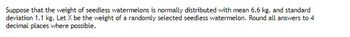 Suppose that the weight of seedless watermelons is normally distributed with mean 6.6 kg. and standard
deviation 1.1 kg. Let X be the weight of a randomly selected seedless watermelon. Round all answers to 4
decimal places where possible.
