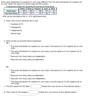 Is the racial distribution for students on work study different from the racial distribution for students not
on work study? The results of a recent study are shown below.
Frequencies of Race for Students On and Not On Work Study
White Black
Hispanic Asian
Other
48
70
21
79
86
30
Work Study
Not Work Study
What can be concluded at the = 0.01 significance level
89
63
a. What is the correct statistical test to use?
O Goodness-of-Fit
O Homogeneity
O Independence
O Paired t-test
94
93
b. What are the null and alternative hypotheses?
H₂:
O The racial distribution for students on work study is the same as it is for students not on work
study.
The racial distribution for students on work study is not the same as it is for students not on
work study.
Race and work study status are independent.
O Race and work study status are dependent.
H₂:
O The racial distribution for students on work study is the same as it is for students not on work
study.
Race and work study status are dependent.
Race and work study status are independent.
The racial distribution for students on work study is not the same as it is for students not on
work study.
c. The test-statistic for this data =
(Please show your answer to three decimal places.)
d. The p-value for this sample=
(Please show your answer to four decimal places.)