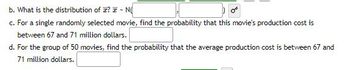 b. What is the distribution of ? ~ N
c. For a single randomly selected movie, find the probability that this movie's production cost is
between 67 and 71 million dollars.
d. For the group of 50 movies, find the probability that the average production cost is between 67 and
71 million dollars.