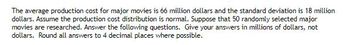 The average production cost for major movies is 66 million dollars and the standard deviation is 18 million
dollars. Assume the production cost distribution is normal. Suppose that 50 randomly selected major
movies are researched. Answer the following questions. Give your answers in millions of dollars, not
dollars. Round all answers to 4 decimal places where possible.