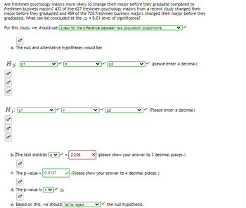 Are freshmen psychology majors more likely to change their major before they graduate compared to
freshmen business majors? 432 of the 627 freshmen psychology majors from a recent study changed their
major before they graduated and 459 of the 726 freshmen business majors changed their major before they
graduated. What can be concluded at the = 0.01 level of significance?
For this study, we should use [z-test for the difference between two population proportions
Ho: p1
0
a. The null and alternative hypotheses would be:
H₁: p1
on
O
b. The test statistic
c. The p-value = 0.0137
d. The p-value is
p2
p2
e. Based on this, we should fail to reject
(please enter a decimal)
2.206 x (please show your answer to 3 decimal places.)
(Please enter a decimal)
✓ (Please show your answer to 4 decimal places.)
the null hypothesis.
