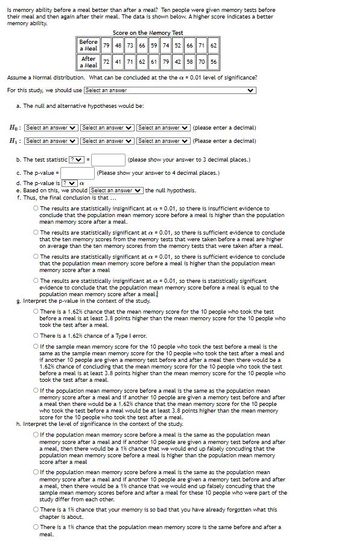 **Title: Investigating Memory Performance Before and After a Meal**

**Study Overview:**
This study explores whether memory ability is better before a meal compared to after a meal. Ten individuals were assessed with memory tests both before and after eating. A higher test score indicates better memory performance.

**Data:**

| Condition   | Scores               |
|-------------|----------------------|
| Before a Meal | 79, 48, 63, 66, 59, 74, 61, 75, 71, 62 |
| After a Meal  | 72, 41, 61, 62, 64, 59, 49, 68, 56, 56 |

**Objective:**
To evaluate if there's a statistically significant difference in memory scores at a significance level of α = 0.01.

**Statistical Analysis:**

1. **Hypotheses:**
   - **Null Hypothesis (H₀):** There is no difference in population mean memory scores before and after a meal.
   - **Alternative Hypothesis (H₁):** The population mean memory score before a meal is higher than after a meal.

2. **Statistical Test:**
   - Use a paired t-test to analyze the data.

3. **Calculations Needed:**
   - **Test Statistic (t):** [Enter your calculations here, precise to three decimal places.]
   - **P-value:** [Enter your calculations here, precise to four decimal places.]

4. **Conclusion:**
   - Determine the conclusion based on the calculated p-value and compare it with α = 0.01.
   - Conclude whether the results are statistically significant or not.

5. **Interpretation of the P-value:**
   - A low p-value (< 0.01) indicates significant evidence against the null hypothesis, suggesting the memory score before a meal is higher.
   - A high p-value (≥ 0.01) indicates insufficient evidence against the null hypothesis, suggesting no significant difference.

6. **Type I Error:**
   - A Type I error in this context means concluding there is a difference in memory scores when there isn’t any.

7. **Additional Points:**
   - Evaluate the impact of possible errors, such as a 1.62% chance of a Type I error or the practical implications of the findings.

In the context of this study, interpreting the results accurately is crucial for understanding