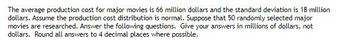 The average production cost for major movies is 66 million dollars and the standard deviation is 18 million
dollars. Assume the production cost distribution is normal. Suppose that 50 randomly selected major
movies are researched. Answer the following questions. Give your answers in millions of dollars, not
dollars. Round all answers to 4 decimal places where possible.