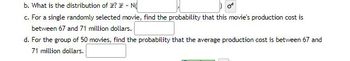 b. What is the distribution of ? - NO
c. For a single randomly selected movie, find the probability that this movie's production cost is
between 67 and 71 million dollars.
d. For the group of 50 movies, find the probability that the average production cost is between 67 and
71 million dollars.