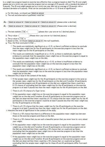 Is a weight loss program based on exercise less effective than a program based on diet? The 45 overweight
people put on a strict one year exercise program lost an average of 25 pounds with a standard deviation of
9 pounds. The 45 overweight people put on a strict one year diet lost an average of 30 pounds with a
standard deviation of 6 pounds. What can be concluded at the a= 0.10 level of significance?
a. For this study, we should use Select an answer
b. The null and alternative hypotheses would be:
Ho: Select an answer
H₁: Select an answer
Select an answer
Select an answer
Select an answer
(please enter a decimal)
Select an answer (Please enter a decimal)
c. The test statistic?v=
d. The p-value=
e. The p-value is ? a
f. Based on this, we should Select an answer the null hypothesis.
g. Thus, the final conclusion is that ...
(please show your answer to 3 decimal places.)
(Please show your answer to 4 decimal places.)
O The results are statistically significant at a = 0.10, so there is sufficient evidence to conclude
that the mean weight loss for the 45 participants on the exercise program is less than the
mean weight loss for the 45 participants on the diet.
O The results are statistically insignificant at = 0.10, so there is statistically significant
evidence to conclude that the population mean weight loss on the exercise program is equal to
the population mean weight loss on the diet.
O The results are statistically insignificant at a = 0.10, so there is insufficient evidence to
conclude that the population mean weight loss on the exercise program is less than the
population mean weight loss on the diet.
O The results are statistically significant at x = 0.10, so there is sufficient evidence to conclude
that the population mean weight loss on the exercise program is less than the population mean
weight loss on the diet.
h. Interpret the p-value in the context of the study.
O If the sample mean weight loss for the 45 participants on the exercise program is the same as
the sample mean weight loss for the 45 participants on the diet and if another 45 participants
on the exercise program and 45 participants on the diet are weighed then there would be a
0.13% chance of concluding that the mean weight loss for the 45 participants on the exercise
program is at least 5 pounds less than the mean weight loss for the 45 participants on the diet
O There is a 0.13% chance of a Type I error.
O If the population mean weight loss on the exercise program is equal to the population mean
weight loss on the diet and if another 45 and 45 participants on the exercise program and on
the diet are observed then there would be a 0.13% chance that the mean weight loss for the 45
participants on the exercise program would be at least 5 pounds less than the mean weight loss
for the 45 participants on the diet.
O There is a 0.13% chance that the mean weight loss for the 45 participants on the exercise
program is at least 5 pounds less than the mean weight loss for the 45 participants on the diet.
i. Interpret the level of significance in the context of the study.
O There is a 10% chance that there is a difference in the population mean weight loss between
those on the exercise program and those on the diet.
O There is a 10% chance that you are such a beautiful person that you never have to worry about
your weight.
O If the population mean weight loss on the exercise program is equal to the population mean
weight loss on the diet and if another 45 and 45 participants on the exercise program and on
the diet are observed then there would be a 10% chance that we would end up falsely
concluding that the population mean weight loss on the exercise program is less than the
population mean weight loss on the diet
O If the population mean weight loss on the exercise program is equal to the population mean
weight loss on the diet and if another 45 and 45 participants on the exercise program and on
the diet are observed then there would be a 10% chance that we would end up falsely
concluding that the sample mean weight loss for these 45 and 45 participants differ from each
other.