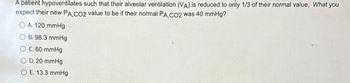 A patient hypoventilates such that their alveolar ventilation (VA) is reduced to only 1/3 of their normal value. What you
expect their new PA,CO2 value to be if their normal PA,CO2 was 40 mmHg?
O A. 120 mmHg
B. 98.3 mmHg
O C. 60 mmHg
O D. 20 mmHg
O E. 13.3 mmHg