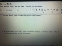 čom
eter *
nsert Format Tools
Add-ons Help
Last edit was seconds ago
10%
BIUA
Normal text
Arial
12
4
1. Why are several readings taken for each physical quantity?
2. A single reading taken with a meter stick for the length of a cylinder is 5.5 cm. What is
the probable percent error in the reading?
3. The following readings were taken with a meter stick for the length of a cylinder: 5.5
田
