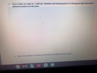 1. True or False: For water K = 1.86°C/m. Therefore, the freezing points of 1.0 M aqueous Nacl and C2H;OH
(ethanol) solutions are the same.
2.
What is the molality of a solution containing 14.3 g of NaCl in 42.2 g of water?
M.
