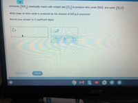 Ammonia (NH,) chemically reacts with oxygen gas (02) to produce nitric oxide (NO) and water (H,0).
What mass of nitric oxide is produced by the reaction of 6.8 g of ammonia?
Round your answer to 2 significant digits.
Explanation
Check
O2021 McGraw-Hill Education. All Ri
M B
acer
