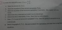 x+2
3. Consider the rational function f(x)=
X-5
State the domain of f(x).
a.
b. State the equations of any vertical asymptotes, if any.
State the equation of the horizontal asymptote, if one exists. Also, explain why you
C.
know.
d. Determine the y-intercept and state it as an ordered pair.
e. Determine the x-intercept(s), if any. State them as ordered pairs.
f. Does f(x) cross its horizontal asymptote? If so, state the point of intersection as an
ordered pair.
g. Sketch the graph of f(x). Be sure to sketch the asymptotes and label them using their
equations.
