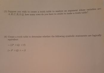 Certainly! Here's the transcribed text suitable for an educational website:

---

### Logic and Truth Tables

**Problem 5: Creating a Truth Table**

Suppose you wish to create a truth table to analyze an argument whose variables are: \( A, B, C, R, S, Q \). How many rows do you have to create to make a truth table?

**Problem 6: Logical Equivalence**

Create a truth table to determine whether the following symbolic statements are logically equivalent:

1. \(\sim ((P \land Q) \lor S)\)
2. \((\sim P \lor Q) \land \sim S\)

---

### Explanation:

**Problem 5** involves determining the number of rows in a truth table based on the number of variables. For a set of \( n \) variables, a truth table contains \( 2^n \) rows to account for all possible combinations of truth values (True or False) for each variable.

**Problem 6** requires constructing a truth table to compare two logical expressions and check for logical equivalence. This involves evaluating both expressions for each possible combination of truth values of the variables \( P \), \( Q \), and \( S \), and comparing their outcomes. If the columns of truth values for both expressions are the same in every row, the expressions are logically equivalent.