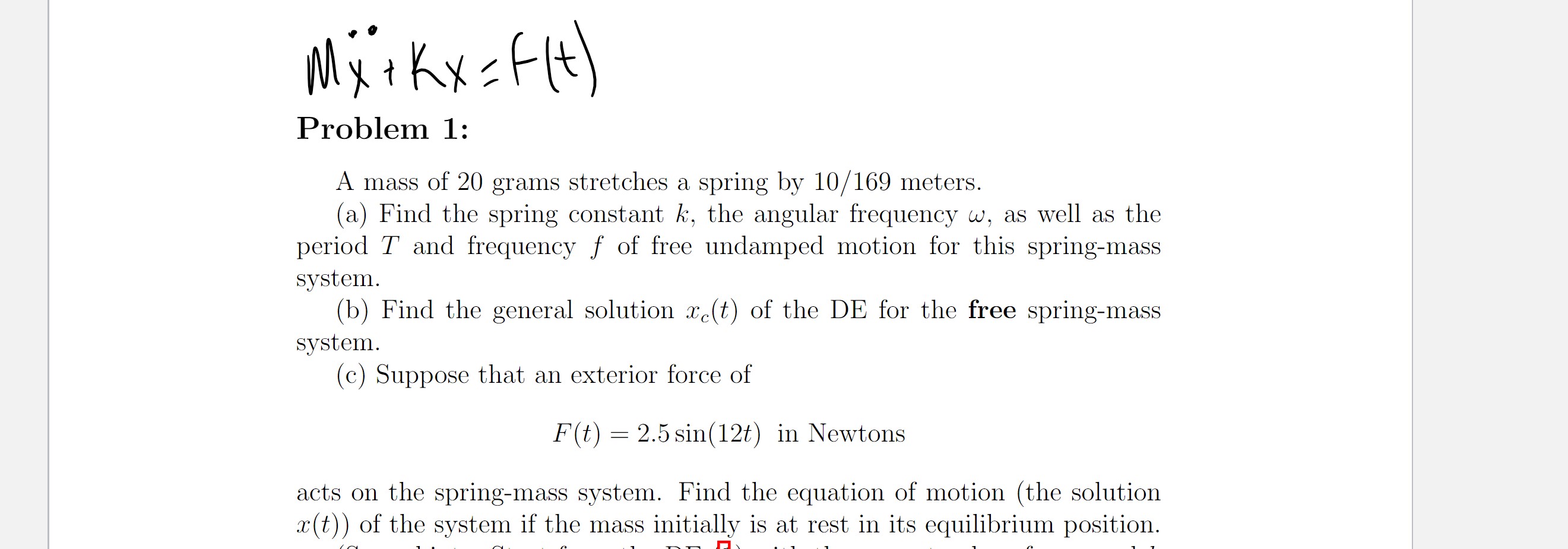 MärkxsfH)
Problem 1:
A mass of 20 grams stretches a spring by 10/169 meters.
(a) Find the spring constant k, the angular frequency w, as well as the
period T and frequency f of free undamped motion for this spring-mass
system.
(b) Find the general solution x(t) of the DE for the free spring-mass
system.
(c) Suppose that an exterior force of
F(t) = 2.5 sin(12t) in Newtons
acts on the spring-mass system. Find the equation of motion (the solution
x(t)) of the system if the mass initially is at rest in its equilibrium position.
