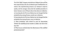 The Write Right Company manufactures ballpoint pens and has
been experiencing a 5% rate of defective pens. Modifications are
made to the manufacturing process in an attempt to improve
quality, and the manager claims that the modified procedure is
better, because a test of 50 pens shows that only one is defective.
a) Assuming that the 5% rate of defects has not changed, find the
probability that among 50 pens, exactly one is defective.
b) Assuming that the 5% rate of defects has not changed, find the
probability that among 50 pens, none are defective.
c) What probability value should be used for determining
whether the modified process results in a defect rate that is less
than 5%?
d) What do you conclude about the effectiveness of the modified
production process?
