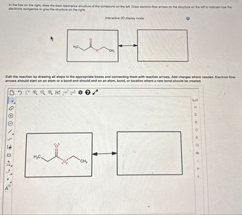 In the box on the right, draw the best resonance structure of the compound on the left. Draw electron-flow arrows on the structure on the left to indicate how the
electrons reorganize to give the structure on the right.
Interactive 3D display mode
CH₁₂
Edit the reaction by drawing all steps in the appropriate boxes and connecting them with reaction arrows. Add charges where needed. Electron flow
arrows should start on an atom or a bond and should end on an atom, bond, or location where a new bond should be created.
H± EXP. CONT
を口か
H3C.
CH3
H
C
Zo S
CI
Br
P9
F