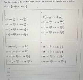 Find the 4th roots of the equation below. Convert the answers to rectangular form in radians.
= 81 (cos+ i sin 픔)
la.
||
JI
9 (cos 134
24
||
C.
25п
9 (cos 257 + i sin 254)
24
||
9 cos
(c 374 + i sin 374)
24
24
1
9 COS
243 cos
243
49π
24
b
COS
243 cos
Od
+ i sin
243 cos
+ i sin
13п
24
2+ i sin
32π
3
49п
24
8 + i sin
87
128T
3
2πT
3
8TT
+ i sin
32π
3
+ i sin
128T
3
b.
= 3
||
||
-
3 (cos
d.
3 cos
3
πT
COS + i sin
24
(cos
COS
: 3 cos
81
37T
24
13п
24
25T
24
COS
81 cos
81 (cos
8T
3
+ i sin
+ i sin
+ i sin
2п
1 (cos ² + i sin ²)
24
+ i sin
128π
3
13п
24
25T)
24
371)
24
32π
32T + i sin
3
8TT
3
32π
3
+ i sin
in 128T)
3