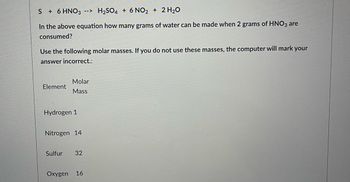 **Chemical Reaction and Molar Mass Calculation**

**Chemical Reaction:**
\[ S + 6 \text{HNO}_3 \rightarrow \text{H}_2\text{SO}_4 + 6 \text{NO}_2 + 2 \text{H}_2\text{O} \]

**Question:**
In the above equation, how many grams of water (\(\text{H}_2\text{O}\)) can be made when 2 grams of \(\text{HNO}_3\) are consumed?

**Hint:**
Use the following molar masses for your calculations. If you do not use these masses, your answer will be marked as incorrect by the computer.
  
**Molar Masses:**
- Hydrogen (H): 1 g/mol
- Nitrogen (N): 14 g/mol
- Sulfur (S): 32 g/mol
- Oxygen (O): 16 g/mol