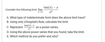 Consider the following limit: lim
x→0
tan(x)
X
x3
A. What type of indeterminate form does the above limit have?
B. Using only L'Hospital's Rule, calculate the limit.
C. Represent
tan(x)-x
x3
as a power series.
D. Using the above power series that you found, take the limit.
E. Which method do you prefer and why?