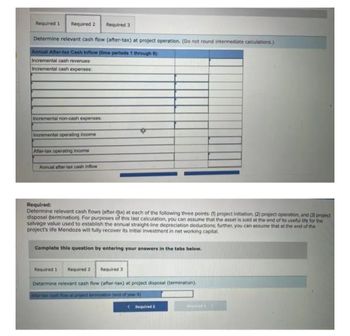 Required 1 Required 2 Required 3
Determine relevant cash flow (after-tax) at project operation. (Do not round intermediate calculations.)
Annual After-tax Cash Inflow (time periods 1 through 9):
Incremental cash revenues
Incremental cash expenses:
Incremental non-cash expenses;
Incremental operating income
After-tax operating income
Annual after-tax cash inflow
Required:
Determine relevant cash flows (after-tax) at each of the following three points: (1) project initiation, (2) project operation, and (3) project
disposal (termination). For purposes of this last calculation, you can assume that the asset is sold at the end of its useful life for the
salvage value used to establish the annual straight-line depreciation deductions: further, you can assume that at the end of the
project's life Mendoza will fully recover its Initial investment in net working capital.
Complete this question by entering your answers in the tabs below.
Required 1
Required 2 Required 3
Determine relevant cash flow (after-tax) at project disposal (termination).
After-tax cash flow at project termination (end of year 9)
< Required 2