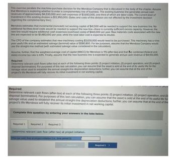 This exercise parallels the machine-purchase decision for the Mendoza Company that is discussed in the body of the chapter, Assume
that Mendoza is exploring whether to enter a complementary line of business. The existing business line generates annual cash
revenues of approximately $4,530,000 and cash expenses of $3,693,000, one-third of which are labor costs. The current level of
investment in this existing division is $12,950,000. (Sales and costs of this division are not affected by the investment decision
regarding the complementary line.)
Mendoza estimates that incremental (noncash) net working capital of $41,500 will be needed to support the new business line. No
additional facilities-level costs would be needed to support the new line-there is currently sufficient excess capacity. However, the
new line would require additional cash expenses (overhead costs) of $443,000 per year. Raw materials costs associated with the new
line are expected to be $1,480,000 per year, while the total labor cost is expected to double.
The CFO of the company estimates that new machinery costing $3,630,000 would need to be purchased. This machinery has a nine-
year useful life and an estimated salvage (terminal) value of $580,800. For tax purposes, assume that the Mendoza Company would
use the straight-line method (with estimated salvage value considered in the calculation).
Assume, further, that the weighted-average cost of capital (WACC) for Mendoza is 11% (after-tax) and that the combined (federal and
state) income tax rate is 43%. Finally, assume that the new business line is expected to generate annual cash revenue of $4,155,000.
Required:
Determine relevant cash flows (after-tax) at each of the following three points: (1) project initiation, (2) project operation, and (3) project
disposal (termination). For purposes of this last calculation, you can assume that the asset is sold at the end of its useful life for the
salvage value used to establish the annual straight-line depreciation deductions; further, you can assume that at the end of the
project's life Mendoza will fully recover its initial investment in net working capital.
$4,10
Required:
Determine relevant cash flows (after-tax) at each of the following three points: (1) project initiation, (2) project operation, and (3)
disposal (termination). For purposes of this last calculation, you can assume that the asset is sold at the end of its useful life for
salvage value used to establish the annual straight-line depreciation deductions; further, you can assume that at the end of the
project's life Mendoza will fully recover its initial investment in net working capital.
Complete this question by entering your answers in the tabs below.
Required 1 Required 2 Required 3
Determine relevant cash flow (after-tax) at project initiation.
Aftor-tax cash flow at project initiation ((.e. time period 0)
Required 2 >