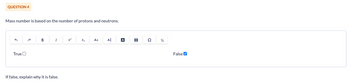 QUESTION 4
Mass number is based on the number of protons and neutrons.
G
True
B
1
If false, explain why it is false.
x²
X₂
Aa A$
A
H
Ω
14
False✔
